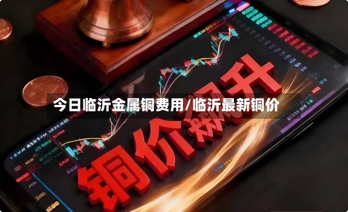 今日临沂金属铜费用/临沂最新铜价