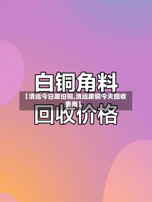 【清远今日废旧铜,清远废铜今天回收费用】