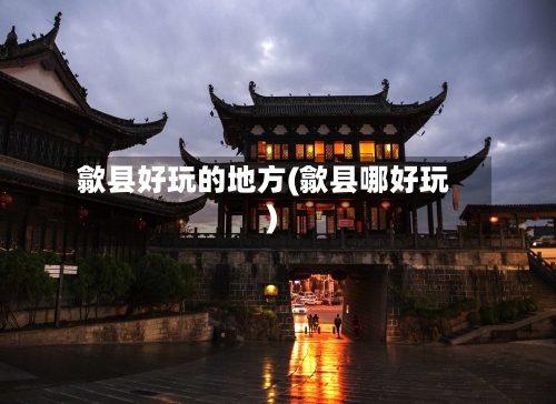 歙县好玩的地方(歙县哪好玩)