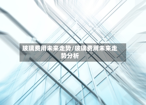 玻璃费用未来走势/玻璃费用未来走势分析