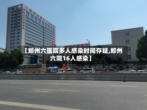【郑州六医院多人感染时间存疑,郑州六院16人感染】-第2张图片