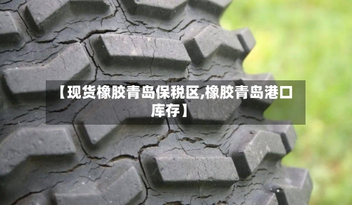 【现货橡胶青岛保税区,橡胶青岛港口库存】