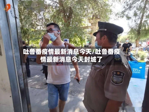 吐鲁番疫情最新消息今天/吐鲁番疫情最新消息今天封城了-第3张图片