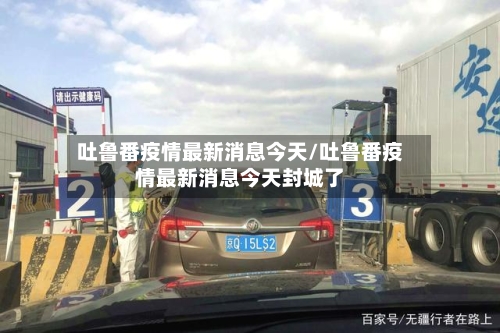 吐鲁番疫情最新消息今天/吐鲁番疫情最新消息今天封城了