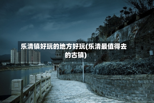 乐清镇好玩的地方好玩(乐清最值得去的古镇)-第2张图片