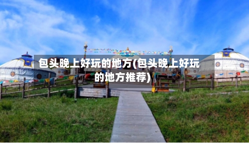 包头晚上好玩的地方(包头晚上好玩的地方推荐)-第3张图片