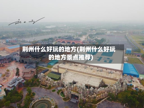 荆州什么好玩的地方(荆州什么好玩的地方景点推荐)-第2张图片