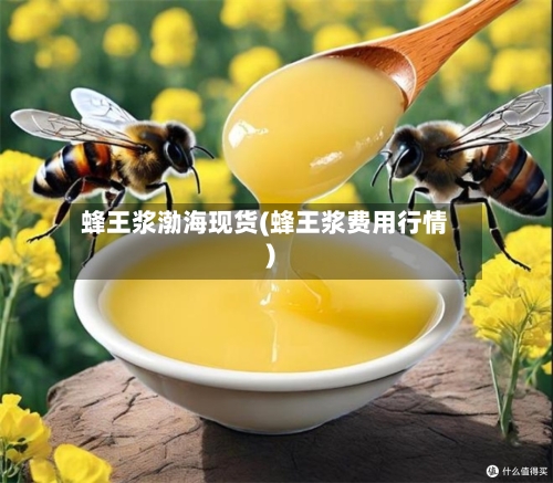 蜂王浆渤海现货(蜂王浆费用行情)-第2张图片