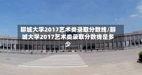 聊城大学2017艺术类录取分数线/聊城大学2017艺术类录取分数线是多少