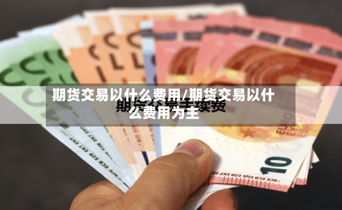 期货交易以什么费用/期货交易以什么费用为主-第3张图片