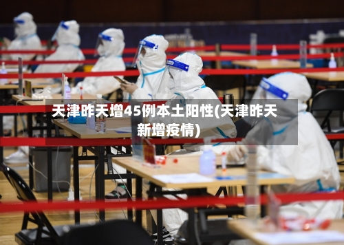 天津昨天增45例本土阳性(天津昨天新增疫情)