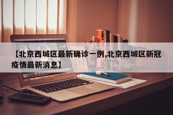 【北京西城区最新确诊一例,北京西城区新冠疫情最新消息】