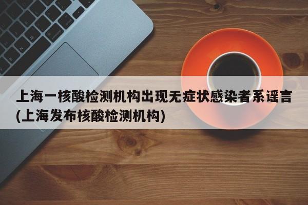 上海一核酸检测机构出现无症状感染者系谣言(上海发布核酸检测机构)
