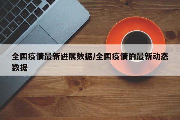 全国疫情最新进展数据/全国疫情的最新动态数据