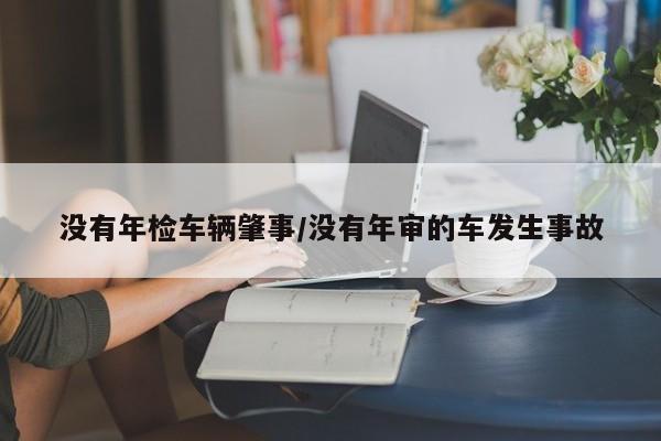 没有年检车辆肇事/没有年审的车发生事故