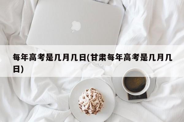 每年高考是几月几日(甘肃每年高考是几月几日)