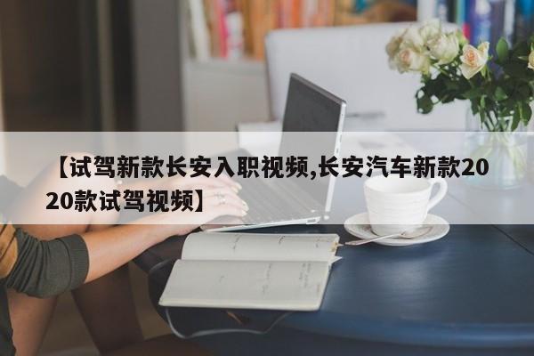 【试驾新款长安入职视频,长安汽车新款2020款试驾视频】