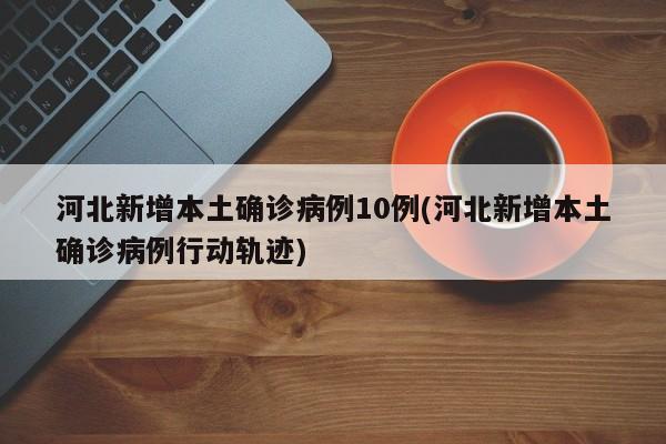 河北新增本土确诊病例10例(河北新增本土确诊病例行动轨迹)