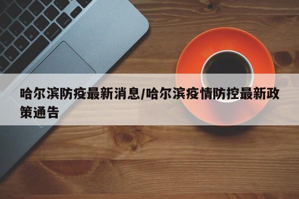 哈尔滨防疫最新消息/哈尔滨疫情防控最新政策通告