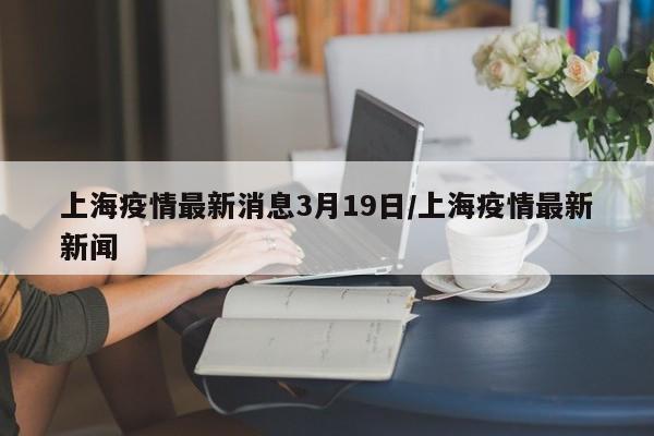 上海疫情最新消息3月19日/上海疫情最新新闻