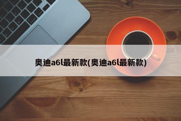 奥迪a6l最新款(奥迪a6l最新款)