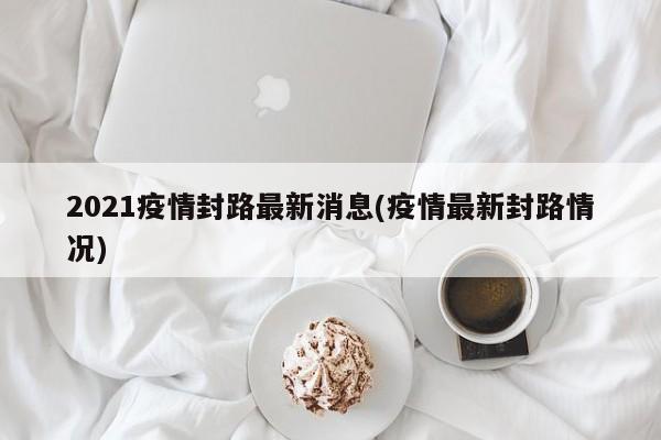 2021疫情封路最新消息(疫情最新封路情况)