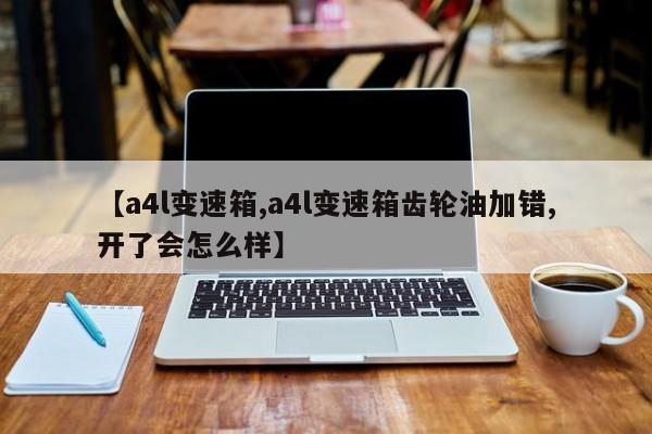 【a4l变速箱,a4l变速箱齿轮油加错,开了会怎么样】
