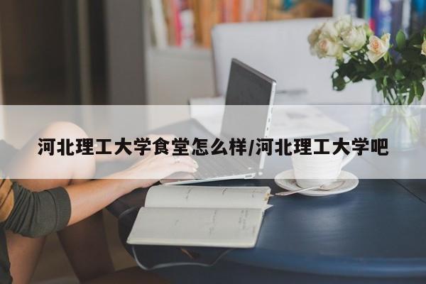 河北理工大学食堂怎么样/河北理工大学吧