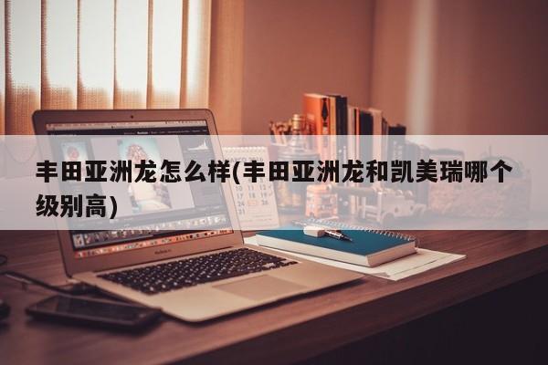 丰田亚洲龙怎么样(丰田亚洲龙和凯美瑞哪个级别高)