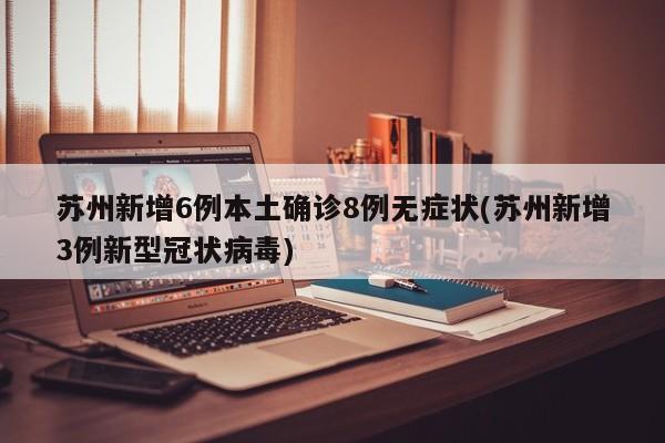 苏州新增6例本土确诊8例无症状(苏州新增3例新型冠状病毒)