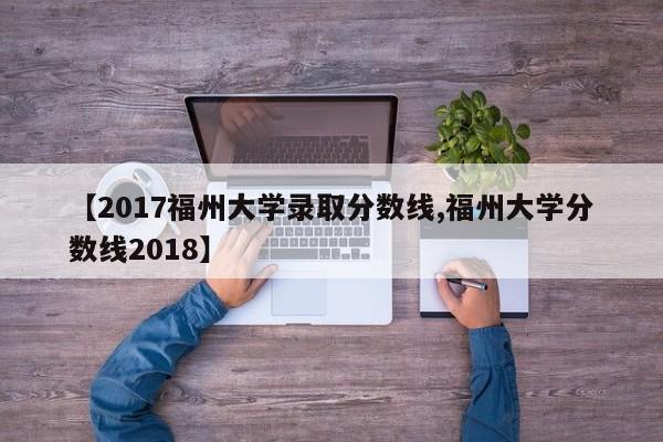 【2017福州大学录取分数线,福州大学分数线2018】