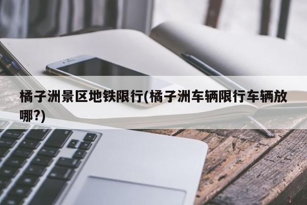 橘子洲景区地铁限行(橘子洲车辆限行车辆放哪?)
