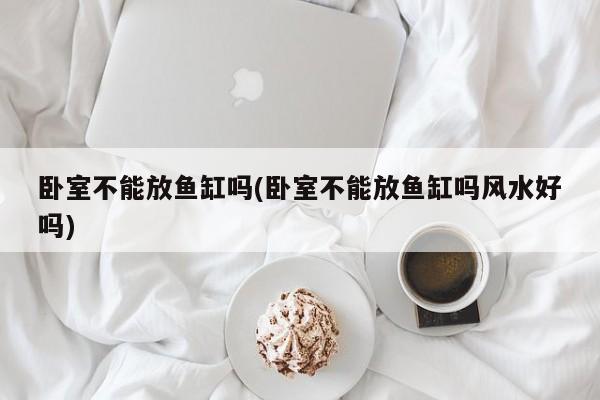 卧室不能放鱼缸吗(卧室不能放鱼缸吗风水好吗)