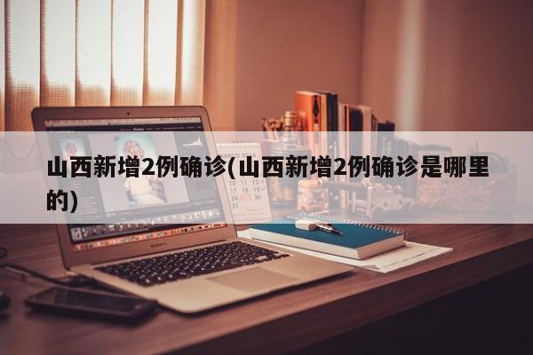 山西新增2例确诊(山西新增2例确诊是哪里的)