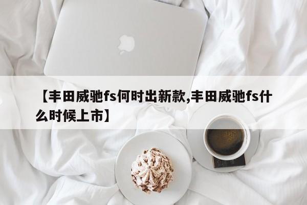 【丰田威驰fs何时出新款,丰田威驰fs什么时候上市】