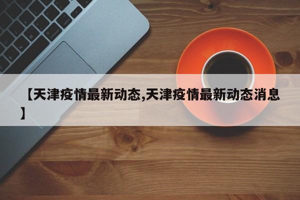 【天津疫情最新动态,天津疫情最新动态消息】