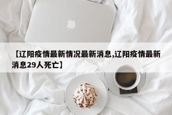【辽阳疫情最新情况最新消息,辽阳疫情最新消息29人死亡】