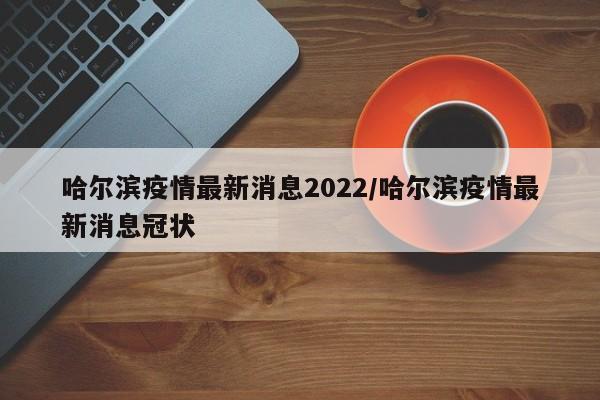 哈尔滨疫情最新消息2022/哈尔滨疫情最新消息冠状