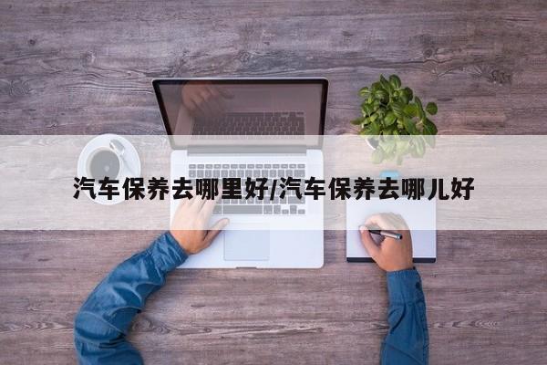汽车保养去哪里好/汽车保养去哪儿好