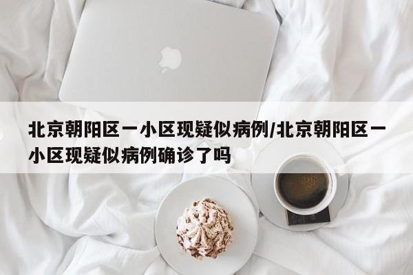 北京朝阳区一小区现疑似病例/北京朝阳区一小区现疑似病例确诊了吗