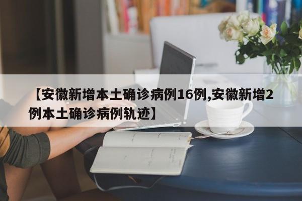 【安徽新增本土确诊病例16例,安徽新增2例本土确诊病例轨迹】