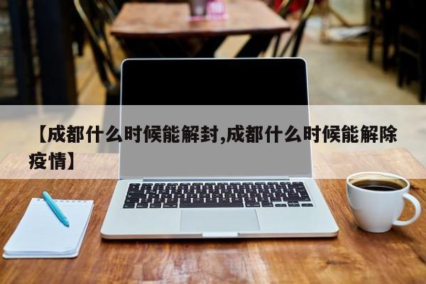 【成都什么时候能解封,成都什么时候能解除疫情】