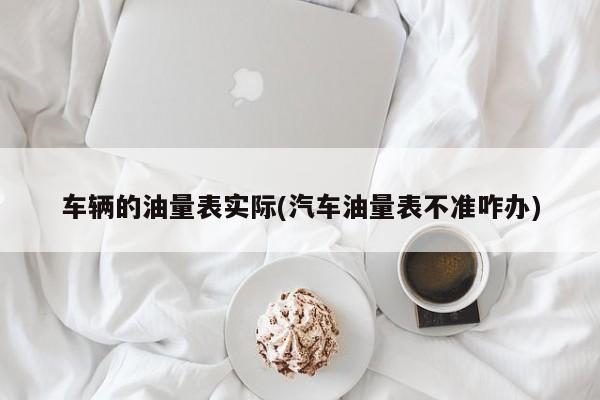 车辆的油量表实际(汽车油量表不准咋办)