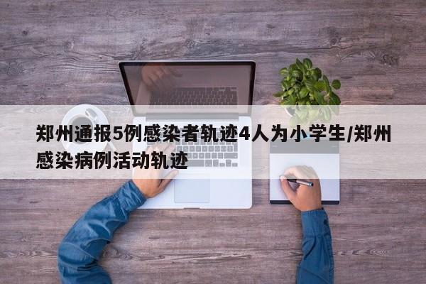 郑州通报5例感染者轨迹4人为小学生/郑州感染病例活动轨迹