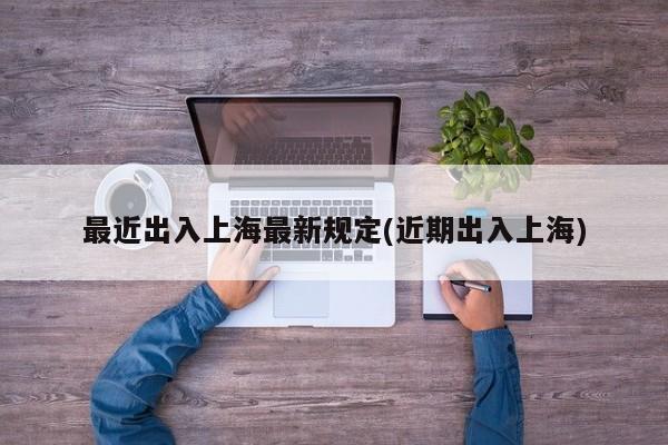最近出入上海最新规定(近期出入上海)