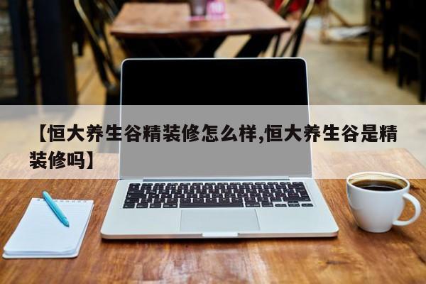 【恒大养生谷精装修怎么样,恒大养生谷是精装修吗】