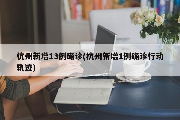 杭州新增13例确诊(杭州新增1例确诊行动轨迹)